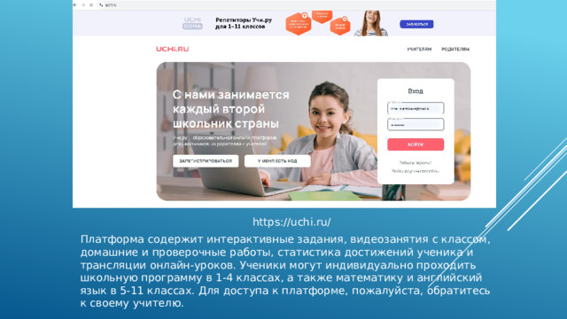 https://uchi.ru/ Платформа содержит интерактивные задания, видеозанятия с классом, домашние и проверочные работы, статистика достижений ученика и трансляции онлайн-уроков. Ученики могут индивидуально проходить школьную программу в 1‑4 классах, а также математику и английский язык в 5‑11 классах. Для доступа к платформе, пожалуйста, обратитесь к своему учителю. 