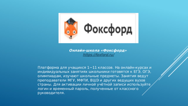 Онлайн-школа «Фоксфорд»   https ://foxford.ru /  Платформа для учащихся 1−11 классов. На онлайн-курсах и индивидуальных занятиях школьники готовятся к ЕГЭ, ОГЭ, олимпиадам, изучают школьные предметы. Занятия ведут преподаватели МГУ, МФТИ, ВШЭ и других ведущих вузов страны. Для активации личной учётной записи используйте логин и временный пароль, полученные от классного руководителя. 