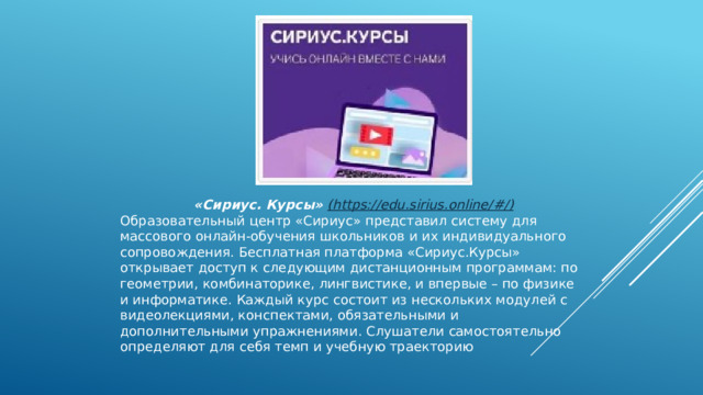 «Сириус. Курсы»  (https://edu.sirius.online/#/) Образовательный центр «Сириус» представил систему для массового онлайн-обучения школьников и их индивидуального сопровождения. Бесплатная платформа «Сириус.Курсы» открывает доступ к следующим дистанционным программам: по геометрии, комбинаторике, лингвистике, и впервые – по физике и информатике. Каждый курс состоит из нескольких модулей с видеолекциями, конспектами, обязательными и дополнительными упражнениями. Слушатели самостоятельно определяют для себя темп и учебную траекторию 