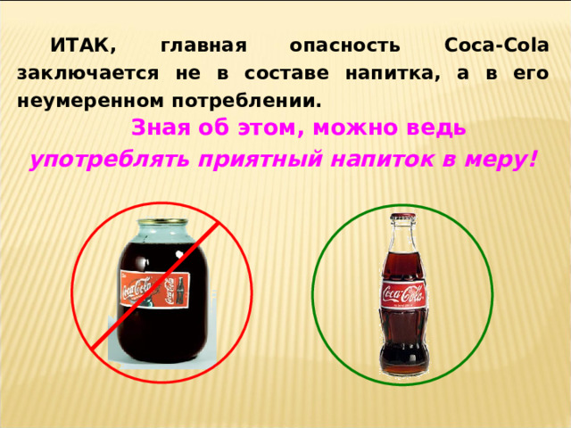 ИТАК, главная опасность Coca-Cola заключается не в составе напитка, а в его неумеренном потреблении. Зная об этом, можно ведь употреблять приятный напиток в меру! 