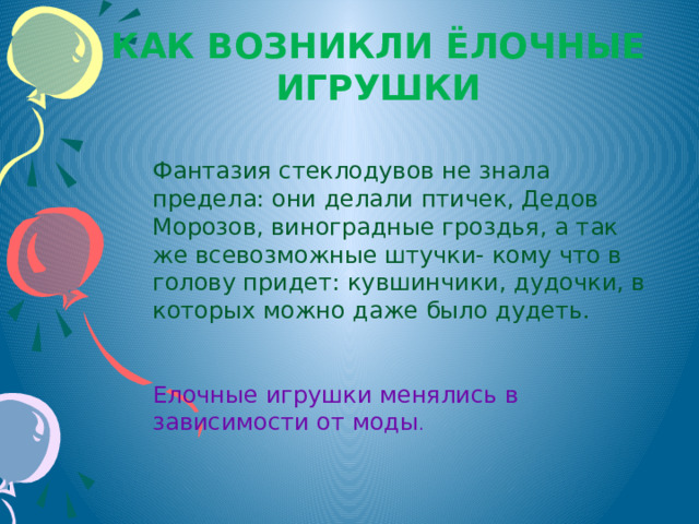 Как возникли ёлочные игрушки Фантазия стеклодувов не знала предела: они делали птичек, Дедов Морозов, виноградные гроздья, а так же всевозможные штучки- кому что в голову придет: кувшинчики, дудочки, в которых можно даже было дудеть. Елочные игрушки менялись в зависимости от моды . 