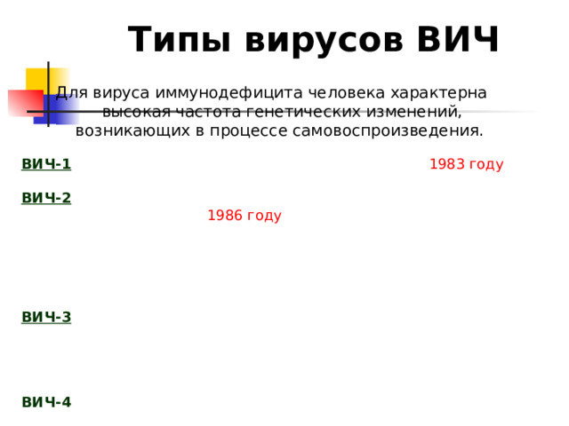 Типы вирусов ВИЧ Для вируса иммунодефицита человека характерна высокая частота генетических изменений, возникающих в процессе самовоспроизведения.  На сегодняшний день известны ВИЧ-1, ВИЧ-2, ВИЧ-3, ВИЧ-4. ВИЧ-1  — первый представитель группы, открытый в 1983 году . Является наиболее распространенной формой. ВИЧ-2  — вид вируса иммунодефицита человека, идентифицированный в 1986 году . По сравнению с ВИЧ-1, ВИЧ-2 изучен в значительно меньшей степени. ВИЧ-2 отличается от ВИЧ-1 в структуре генома. Известно, что ВИЧ-2 менее патогенен и передается с меньшей вероятностью, чем ВИЧ-1. Отмечено, что люди, инфицированные ВИЧ-2, обладают слабым иммунитетом к ВИЧ-1. ВИЧ-3   — редкая разновидность, об открытии которой было сообщено в 1988. Обнаруженный вирус не реагировал с антителами других известных групп, а также обладал значительными отличиями в структуре генома. Более распространенное наименование для этой разновидности — ВИЧ-1 подтип O. ВИЧ-4   — редкая разновидность вируса, обнаруженная в 1986 году. 