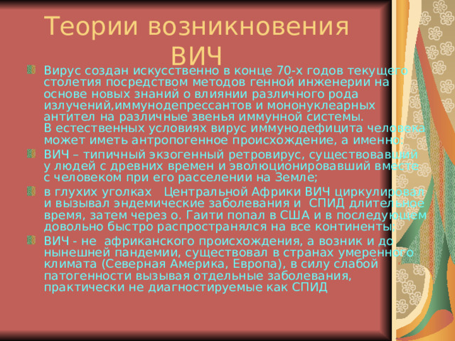Теории возникновения ВИЧ Вирус создан искусственно в конце 70-х годов текущего столетия посредством методов генной инженерии на основе новых знаний о влиянии различного рода излучений,иммунодепрессантов и мононуклеарных антител на различные звенья иммунной системы.  В естественных условиях вирус иммунодефицита человека может иметь антропогенное происхождение, а именно: ВИЧ – типичный экзогенный ретровирус, существовавший у людей с древних времен и эволюционировавший вместе с человеком при его расселении на Земле; в глухих уголках   Центральной Африки ВИЧ циркулировал и вызывал эндемические заболевания и СПИД длительное время, затем через о. Гаити попал в США и в последующем довольно быстро распространялся на все континенты; ВИЧ - не  африканского происхождения, а возник и до нынешней пандемии, существовал в странах умеренного климата (Северная Америка, Европа), в силу слабой патогенности вызывая отдельные заболевания, практически не диагностируемые как СПИД 