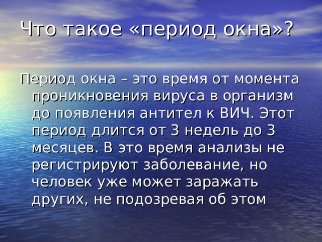 Что такое «период окна»? Период окна – это время от момента проникновения вируса в организм до появления антител к ВИЧ. Этот период длится от 3 недель до 3 месяцев. В это время анализы не регистрируют заболевание, но человек уже может заражать других, не подозревая об этом 