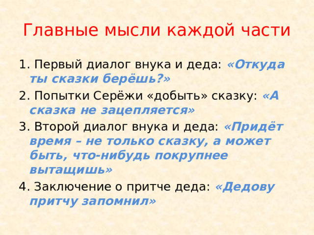 Главные мысли каждой части 1. Первый диалог внука и деда: «Откуда ты сказки берёшь?» 2. Попытки Серёжи «добыть» сказку: «А сказка не зацепляется» 3. Второй диалог внука и деда: «Придёт время – не только сказку, а может быть, что-нибудь покрупнее вытащишь» 4. Заключение о притче деда: «Дедову притчу запомнил» 