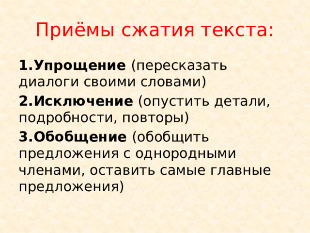 Приёмы сжатия текста: 1.Упрощение (пересказать диалоги своими словами) 2.Исключение (опустить детали, подробности, повторы) 3.Обобщение (обобщить предложения с однородными членами, оставить самые главные предложения) 