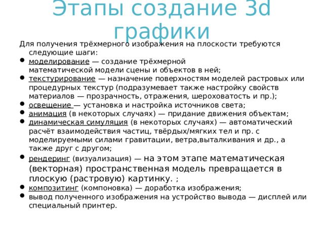 Этапы создание 3 d графики Для получения трёхмерного изображения на плоскости требуются следующие шаги: моделирование  — создание трёхмерной математической модели сцены и объектов в ней; текстурирование  — назначение поверхностям моделей растровых или процедурных текстур (подразумевает также настройку свойств материалов — прозрачность, отражения, шероховатость и пр.); освещение  — установка и настройка источников света; анимация   (в некоторых случаях) — придание движения объектам; динамическая симуляция  (в некоторых случаях) — автоматический расчёт взаимодействия частиц, твёрдых/мягких тел и пр. с моделируемыми силами гравитации, ветра,выталкивания и др., а также друг с другом; рендеринг  (визуализация) — на этом этапе математическая (векторная) пространственная модель превращается в плоскую (растровую) картинку. ; композитинг  (компоновка) — доработка изображения; вывод полученного изображения на устройство вывода — дисплей или специальный принтер.  