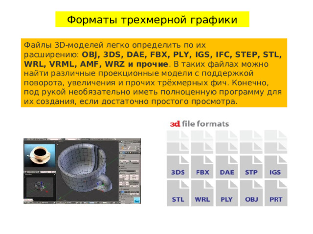 Форматы трехмерной графики Файлы 3D-моделей легко определить по их расширению:  OBJ, 3DS, DAE, FBX, PLY, IGS, IFC, STEP, STL, WRL, VRML, AMF, WRZ и прочие . В таких файлах можно найти различные проекционные модели с поддержкой поворота, увеличения и прочих трёхмерных фич. Конечно, под рукой необязательно иметь полноценную программу для их создания, если достаточно простого просмотра. 