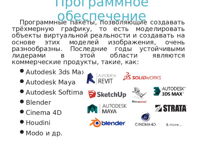 Программное обеспечение Программные пакеты, позволяющие создавать трёхмерную графику, то есть моделировать объекты виртуальной реальности и создавать на основе этих моделей изображения, очень разнообразны. Последние годы устойчивыми лидерами в этой области являются коммерческие продукты, такие, как: Autodesk 3ds Max Autodesk Maya Autodesk Softimage Blender Cinema 4D Houdini Modo и др. 