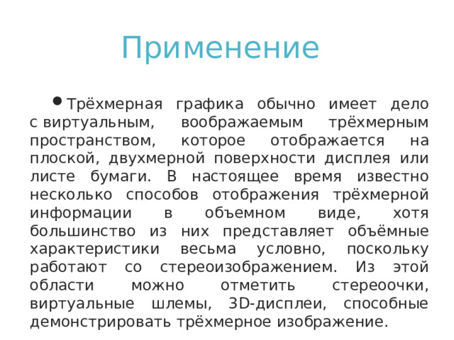 Применение   Трёхмерная графика обычно имеет дело с виртуальным, воображаемым трёхмерным пространством, которое отображается на плоской, двухмерной поверхности дисплея или листе бумаги. В настоящее время известно несколько способов отображения трёхмерной информации в объемном виде, хотя большинство из них представляет объёмные характеристики весьма условно, поскольку работают со стереоизображением. Из этой области можно отметить стереоочки, виртуальные шлемы, 3D-дисплеи, способные демонстрировать трёхмерное изображение. 