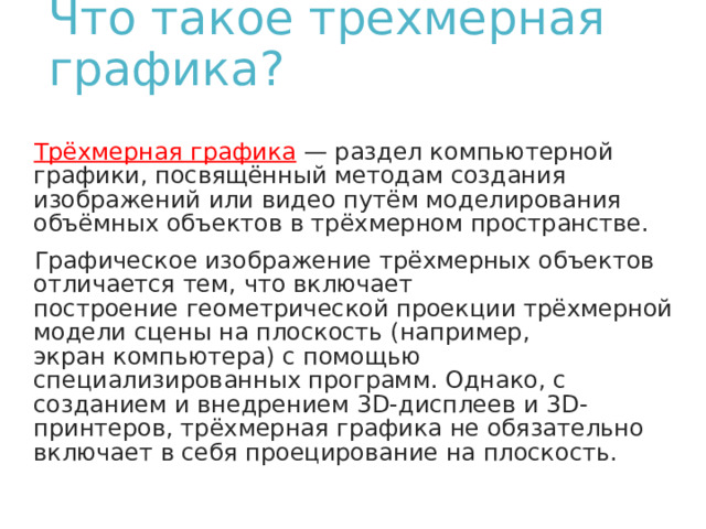 Что такое трехмерная графика?   Трёхмерная графика  — раздел компьютерной графики, посвящённый методам создания изображений или видео путём моделирования объёмных объектов в трёхмерном пространстве. Графическое изображение трёхмерных объектов отличается тем, что включает построение геометрической проекции трёхмерной модели сцены на плоскость (например, экран компьютера) с помощью специализированных программ. Однако, с созданием и внедрением 3D-дисплеев и 3D-принтеров, трёхмерная графика не обязательно включает в себя проецирование на плоскость. 