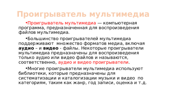 Проигрыватель мультимедиа Проигрыватель мультимедиа — компьютерная программа, предназначенная для воспроизведения файлов мультимедиа. Большинство проигрывателей мультимедиа поддерживают множество форматов медиа, включая аудио – и видео - файлы. Некоторые проигрыватели мультимедиа предназначены для воспроизведения только аудио или видео файлов и называются, соответственно, аудио и видео проигрыватели . Многие проигрыватели мультимедиа используют библиотеки, которые предназначены для систематизации и каталогизации музыки и видео по категориям, таким как жанр, год записи, оценка и т.д. 