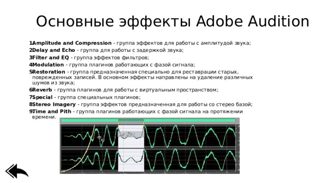 Основные эффекты Adobe Audition Amplitude and Compression  - группа эффектов для работы с амплитудой звука; Delay and Echo  - группа для работы с задержкой звука; Filter and EQ  - группа эффектов фильтров; Modulation  - группа плагинов работающих с фазой сигнала; Restoration  - группа предназначенная специально для реставрации старых, поврежденных записей. В основном эффекты направлены на удаление различных шумов из звука; Reverb  - группа плагинов для работы с виртуальным пространством; Special  - группа специальных плагинов; Stereo Imagery  - группа эффектов предназначенная для работы со стерео базой; Time and Pith  - группа плагинов работающих с фазой сигнала на протяжении времени. 