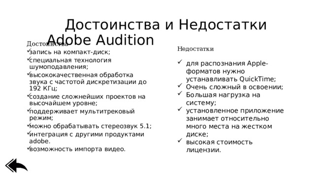  Достоинства и Недостатки Adobe Audition Достоинства запись на компакт-диск; специальная технология шумоподавления; высококачественная обработка звука с частотой дискретизации до 192 КГц; создание сложнейших проектов на высочайшем уровне; поддерживает мультитрековый режим; можно обрабатывать стереозвук 5.1; интеграция с другими продуктами adobe. возможность импорта видео. Недостатки для распознания Apple-форматов нужно устанавливать QuickTime; Очень сложный в освоении; Большая нагрузка на систему; установленное приложение занимает относительно много места на жестком диске; высокая стоимость лицензии. 