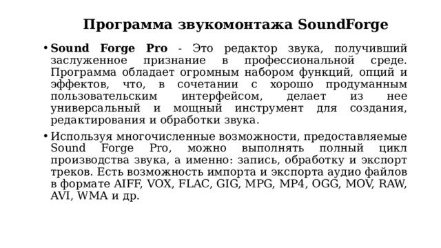 Программа звукомонтажа SoundForge Sound Forge Pro - Это редактор звука, получивший заслуженное признание в профессиональной среде. Программа обладает огромным набором функций, опций и эффектов, что, в сочетании с хорошо продуманным пользовательским интерфейсом, делает из нее универсальный и мощный инструмент для создания, редактирования и обработки звука. Используя многочисленные возможности, предоставляемые Sound Forge Pro, можно выполнять полный цикл производства звука, а именно: запись, обработку и экспорт треков. Есть возможность импорта и экспорта аудио файлов в формате AIFF, VOX, FLAC, GIG, MPG, MP4, OGG, MOV, RAW, AVI, WMА и др. 
