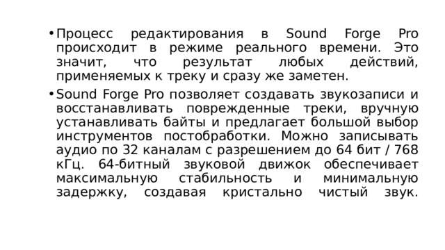 Процесс редактирования в Sound Forge Pro происходит в режиме реального времени. Это значит, что результат любых действий, применяемых к треку и сразу же заметен. Sound Forge Pro позволяет создавать звукозаписи и восстанавливать поврежденные треки, вручную устанавливать байты и предлагает большой выбор инструментов постобработки. Можно записывать аудио по 32 каналам с разрешением до 64 бит / 768 кГц. 64-битный звуковой движок обеспечивает максимальную стабильность и минимальную задержку, создавая кристально чистый звук.   