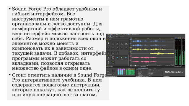 Sound Forge Pro обладает удобным и гибким интерфейсом. Все инструменты в нем грамотно организованы и легко доступны. Для комфортной и эффективной работы, весь интерфейс можно настроить под себя. Размер и положение всех окон и элементов можно менять и компоновать их в зависимости от текущей задачи. В добавок, интерфейс программы может работать со вкладками, позволяя открывать множество файлов в одном окне. Стоит отметить наличие в Sound Forge Pro интерактивного учебника. В нем содержатся пошаговые инструкции, которые покажут, как выполнить ту или иную операцию шаг за шагом. 