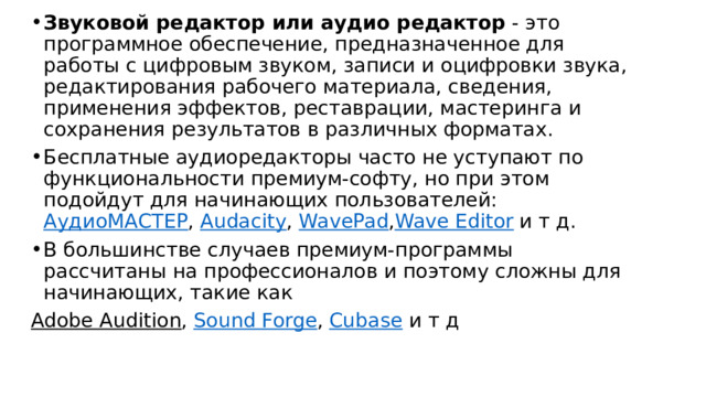 Звуковой редактор или аудио редактор  - это программное обеспечение, предназначенное для работы с цифровым звуком, записи и оцифровки звука, редактирования рабочего материала, сведения, применения эффектов, реставрации, мастеринга и сохранения результатов в различных форматах. Бесплатные аудиоредакторы часто не уступают по функциональности премиум-софту, но при этом подойдут для начинающих пользователей: АудиоМАСТЕР , Audacity , WavePad , Wave Editor и т д. В большинстве случаев премиум-программы рассчитаны на профессионалов и поэтому сложны для начинающих, такие как Adobe Audition , Sound Forge , Cubase и т д 