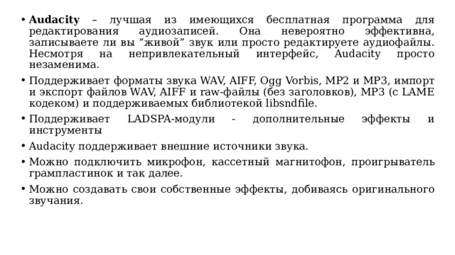 Audacity – лучшая из имеющихся бесплатная программа для редактирования аудиозаписей. Она невероятно эффективна, записываете ли вы “живой” звук или просто редактируете аудиофайлы. Несмотря на непривлекательный интерфейс, Audacity просто незаменима. Поддерживает форматы звука WAV, AIFF, Ogg Vorbis, MP2 и MP3, импорт и экспорт файлов WAV, AIFF и raw-файлы (без заголовков), MP3 (с LAME кодеком) и поддерживаемых библиотекой libsndfile. Поддерживает LADSPA-модули - дополнительные эффекты и инструменты Audacity поддерживает внешние источники звука. Можно подключить микрофон, кассетный магнитофон, проигрыватель грампластинок и так далее. Можно создавать свои собственные эффекты, добиваясь оригинального звучания. 