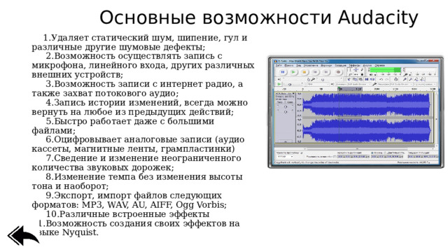 Основные возможности Audacity     1.Удаляет статический шум, шипение, гул и различные другие шумовые дефекты;     2.Возможность осуществлять запись с микрофона, линейного входа, других различных внешних устройств;    3.Возможность записи с интернет радио, а также захват потокового аудио;    4.Запись истории изменений, всегда можно вернуть на любое из предыдущих действий;    5.Быстро работает даже с большими файлами;    6.Оцифровывает аналоговые записи (аудио кассеты, магнитные ленты, грампластинки)    7.Сведение и изменение неограниченного количества звуковых дорожек;    8.Изменение темпа без изменения высоты тона и наоборот;    9.Экспорт, импорт файлов следующих форматов: MP3, WAV, AU, AIFF, Ogg Vorbis;    10.Различные встроенные эффекты  11.Возможность создания своих эффектов на языке Nyquist. 
