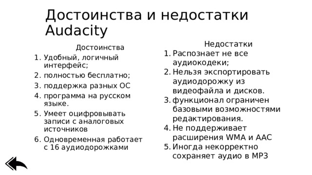Достоинства и недостатки Audacity Недостатки Распознает не все аудиокодеки; Нельзя экспортировать аудиодорожку из видеофайла и дисков. функционал ограничен базовыми возможностями редактирования. Не поддерживает расширения WMA и AAC Иногда некорректно сохраняет аудио в MP3      Достоинства Удобный, логичный интерфейс; полностью бесплатно; поддержка разных ОС программа на русском языке. Умеет оцифровывать записи с аналоговых источников Одновременная работает с 16 аудиодорожками 
