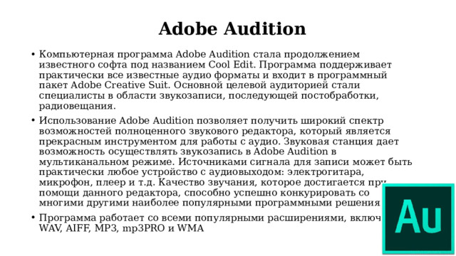 Adobe Audition Компьютерная программа Adobe Audition стала продолжением известного софта под названием Cool Edit. Программа поддерживает практически все известные аудио форматы и входит в программный пакет Adobe Creative Suit. Основной целевой аудиторией стали специалисты в области звукозаписи, последующей постобработки, радиовещания. Использование Adobe Audition позволяет получить широкий спектр возможностей полноценного звукового редактора, который является прекрасным инструментом для работы с аудио. Звуковая станция дает возможность осуществлять звукозапись в Adobe Audition в мультиканальном режиме. Источниками сигнала для записи может быть практически любое устройство с аудиовыходом: электрогитара, микрофон, плеер и т.д. Качество звучания, которое достигается при помощи данного редактора, способно успешно конкурировать со многими другими наиболее популярными программными решениями. Программа работает со всеми популярными расширениями, включая WAV, AIFF, MP3, mp3PRO и WMA 