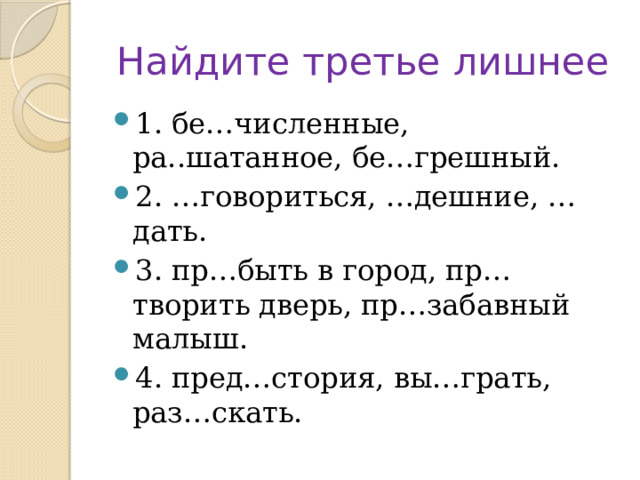 Найдите третье лишнее 1. бе…численные, ра..шатанное, бе…грешный. 2. …говориться, …дешние, …дать. 3. пр…быть в город, пр…творить дверь, пр…забавный малыш. 4. пред…стория, вы…грать, раз…скать. 