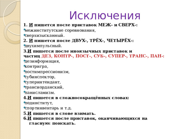 Исключения 1.  И  пишется после приставок МЕЖ- и СВЕРХ-: межинститутские соревнования,  сверхизысканный. 2.  И  пишется после ДВУХ-, ТРЁХ-, ЧЕТЫРЁХ-: двухимпульсный. 3. И  пишется после иноязычных приставок и частиц  ДЕЗ, КОНТР-, ПОСТ-, СУБ-, СУПЕР-, ТРАНС-, ПАН-:  дезинформация,  контригра,  постимпрессионизм,  субинспектор,  суперинтендант,  трансиорданский,  панисламизм. 4. И  пишется в сложносокращённых словах: пединститут,  спортинвентарь и т.д. 5. И  пишется в слове взимать.  6. И  пишется после приставок, оканчивающихся на         гласную: поискать. 