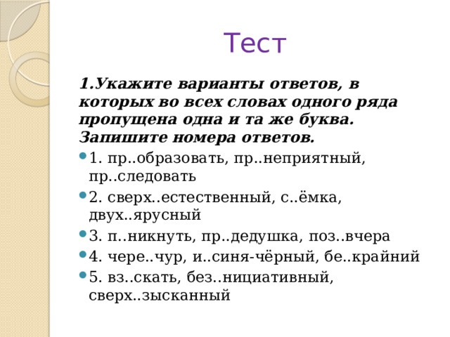 Тест 1.Укажите варианты ответов, в которых во всех словах одного ряда пропущена одна и та же буква. Запишите номера ответов. 1. пр..образовать, пр..неприятный, пр..следовать 2. сверх..естественный, с..ёмка, двух..ярусный 3. п..никнуть, пр..дедушка, поз..вчера 4. чере..чур, и..синя-чёрный, бе..крайний 5. вз..скать, без..нициативный, сверх..зысканный 