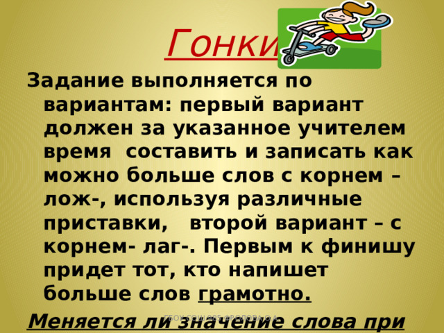 Гонки Задание выполняется по вариантам: первый вариант должен за указанное учителем время составить и записать как можно больше слов с корнем –лож-, используя различные приставки, второй вариант – с корнем- лаг-. Первым к финишу придет тот, кто напишет больше слов грамотно. Меняется ли значение слова при изменении приставки? Какова роль приставок? ГБОУ СОШ 985 ФРОЛОВА О.А. 