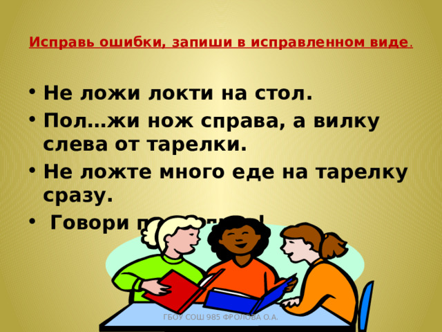  Исправь ошибки, запиши в исправленном виде .   Не ложи локти на стол. Пол…жи нож справа, а вилку слева от тарелки. Не ложте много еде на тарелку сразу.  Говори правильно! ГБОУ СОШ 985 ФРОЛОВА О.А. 