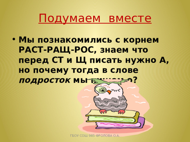 Подумаем вместе Мы познакомились с корнем РАСТ-РАЩ-РОС, знаем что перед СТ и Щ писать нужно А, но почему тогда в слове подросток мы пишем о? ГБОУ СОШ 985 ФРОЛОВА О.А. 