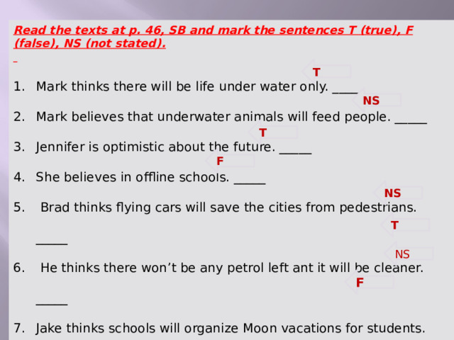 Read the texts at p. 46, SB and mark the sentences T (true), F (false), NS (not stated).  Mark thinks there will be life under water only. _____ Mark believes that underwater animals will feed people. _____ Jennifer is optimistic about the future. _____ She believes in offline schools. _____  Brad thinks flying cars will save the cities from pedestrians. _____  He thinks there won’t be any petrol left ant it will be cleaner. _____ Jake thinks schools will organize Moon vacations for students. _____  He thinks all people will be able to travel to the Moon. _____ T  NS  T  F  NS  T  NS  F   