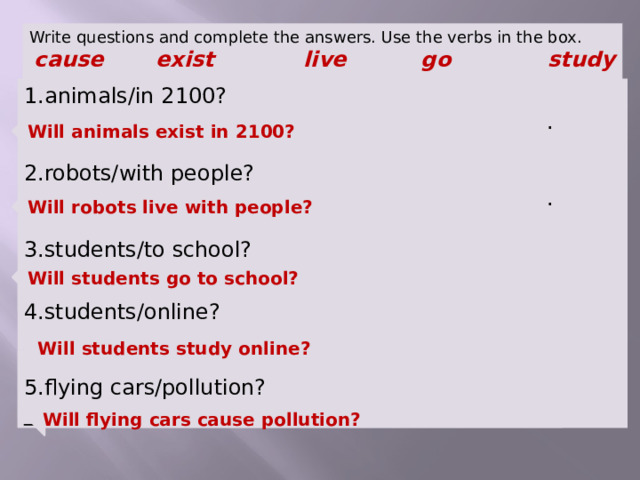 Write questions and complete the answers. Use the verbs in the box.  cause exist live go study  1.animals/in 2100? _________________________________________________. 2.robots/with people? _________________________________________________. 3.students/to school? ________________________________ ____________. Will animals exist in 2100? Will robots live with people? Will students go to school? 4.students/online? _________________________________________________ Will students study online? 5.flying cars/pollution? _________________________________________________ Will flying cars cause pollution?  