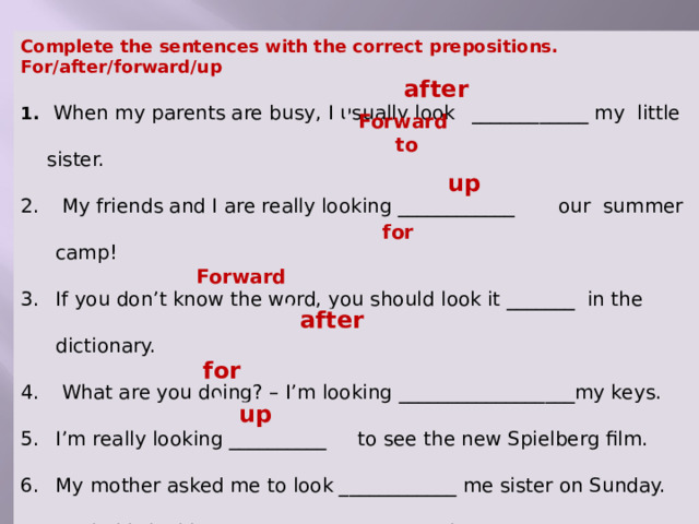 Complete the sentences with the correct prepositions. For/after/forward/up  When my parents are busy, I usually look _____________ my little sister.  My friends and I are really looking ____________ our summer camp! If you don’t know the word, you should look it _______ in the dictionary.  What are you doing? – I’m looking __________________my keys. I’m really looking __________ to see the new Spielberg film. My mother asked me to look ____________ me sister on Sunday. Rachel is looking _______ you everywhere. Why don’t you look _______ the word in the dictionary? after  Forward to up for Forward  after for up  