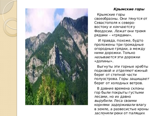  Крымские горы  Крымские горы своеобразны. Они тянутся от Севастополя к северо-востоку и кончаются у Феодосии. Лежат они тремя рядами – «грядами».  И правда, похоже, будто проложены три громадные огородные грядки, а между ними дорожки. Только называются эти дорожки «долины».  Выгнуты эти горные хребты подковой и отделяют южный берег от степной части полуострова. Горы защищают берег от холодных ветров.  В давние времена склоны гор были покрыты густыми лесами, но их давно вырубили . Леса своими корнями задерживали влагу в земле, а развесистые кроны заслоняли реки от палящих лучей южного солнца. Вырубив леса, люди сами обезводили Крым. 