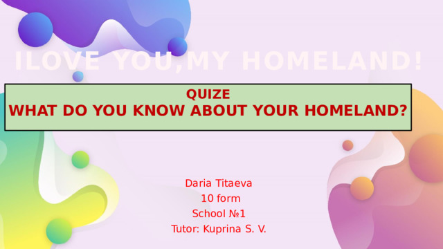 ILOVE YOU,MY HOMELAND! QUIZE WHAT DO YOU KNOW ABOUT YOUR HOMELAND? Daria Titaeva 10 form School №1 Tutor: Kuprina S. V.  