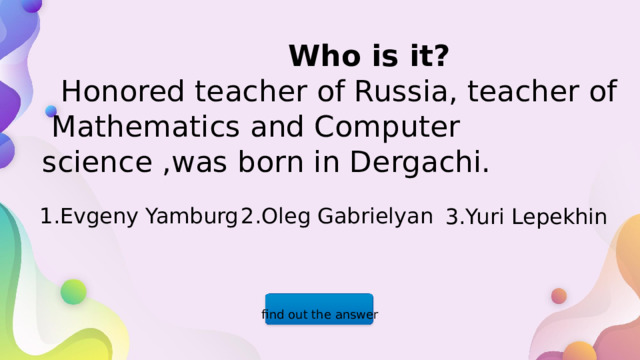  Who is it?  Honored teacher of Russia, teacher of Mathematics and Computer science ,was born in Dergachi. 1.Evgeny Yamburg 2.Oleg Gabrielyan 3.Yuri Lepekhin find out the answer  
