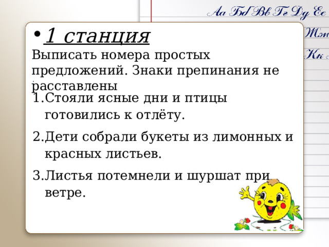 1 станция Выписать номера простых предложений. Знаки препинания не расставлены  . Стояли ясные дни и птицы готовились к отлёту. Дети собрали букеты из лимонных и красных листьев. Листья потемнели и шуршат при ветре. 