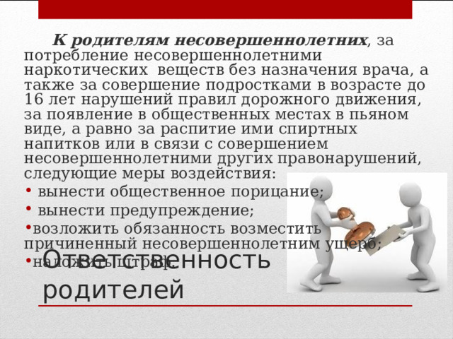  К родителям несовершеннолетних , за потребление несовершеннолетними наркотических веществ без назначения врача, а также за совершение подростками в возрасте до 16 лет нарушений правил дорожного движения, за появление в общественных местах в пьяном виде, а равно за распитие ими спиртных напитков или в связи с совершением несовершеннолетними других правонарушений, следующие меры воздействия:  вынести общественное порицание;  вынести предупреждение; возложить обязанность возместить причиненный несовершеннолетним ущерб; наложить штраф. Ответственность родителей 