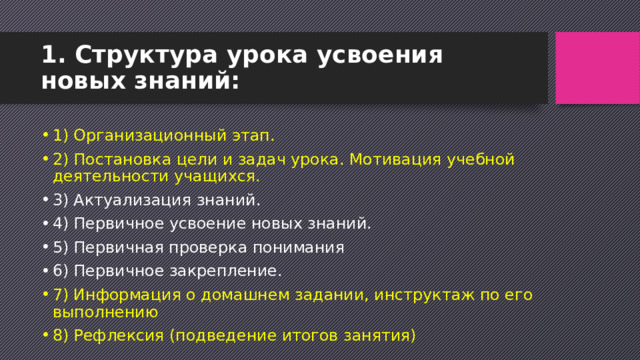 1. Структура урока усвоения новых знаний:   1) Организационный этап. 2) Постановка цели и задач урока. Мотивация учебной деятельности учащихся. 3) Актуализация знаний. 4) Первичное усвоение новых знаний. 5) Первичная проверка понимания 6) Первичное закрепление. 7) Информация о домашнем задании, инструктаж по его выполнению 8) Рефлексия (подведение итогов занятия) 