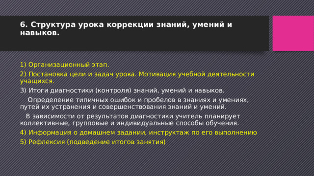 6. Структура урока коррекции знаний, умений и навыков.   1) Организационный этап. 2) Постановка цели и задач урока. Мотивация учебной деятельности учащихся. 3) Итоги диагностики (контроля) знаний, умений и навыков.  Определение типичных ошибок и пробелов в знаниях и умениях, путей их устранения и совершенствования знаний и умений.  В зависимости от результатов диагностики учитель планирует коллективные, групповые и индивидуальные способы обучения. 4) Информация о домашнем задании, инструктаж по его выполнению 5) Рефлексия (подведение итогов занятия) 