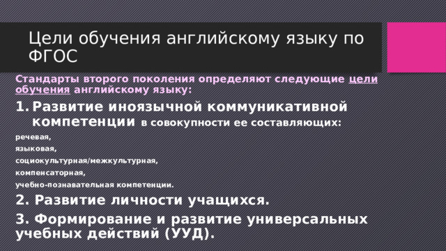 Цели обучения английскому языку по ФГОС Стандарты второго поколения определяют следующие цели обучения английскому языку: Развитие иноязычной коммуникативной компетенции в совокупности ее составляющих: речевая, языковая, социокультурная/межкультурная, компенсаторная, учебно-познавательная компетенции. 2. Развитие личности учащихся. 3. Формирование и развитие универсальных учебных действий (УУД). 