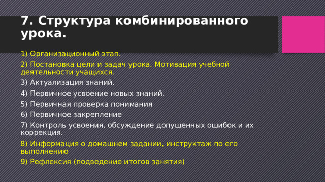 7. Структура комбинированного урока.   1) Организационный этап. 2) Постановка цели и задач урока. Мотивация учебной деятельности учащихся. 3) Актуализация знаний. 4) Первичное усвоение новых знаний. 5) Первичная проверка понимания 6) Первичное закрепление 7) Контроль усвоения, обсуждение допущенных ошибок и их коррекция. 8) Информация о домашнем задании, инструктаж по его выполнению 9) Рефлексия (подведение итогов занятия) 