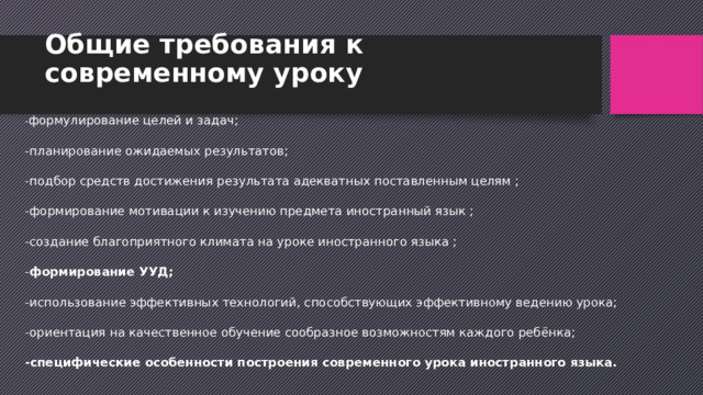 Общие требования к современному уроку - формулирование целей и задач;  -планирование ожидаемых результатов;  -подбор средств достижения результата адекватных поставленным целям ;  -формирование мотивации к изучению предмета иностранный язык ;  -создание благоприятного климата на уроке иностранного языка ;  - формирование УУД;  -использование эффективных технологий, способствующих эффективному ведению урока;  -ориентация на качественное обучение сообразное возможностям каждого ребёнка;  -специфические особенности построения современного урока иностранного языка.   