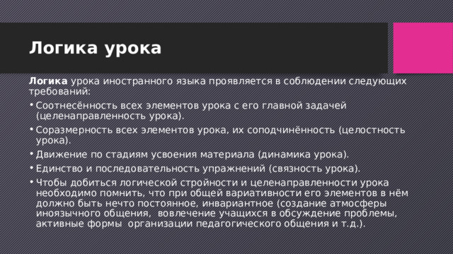 Логика урока Логика урока иностранного языка проявляется в соблюдении следующих требований: Соотнесённость всех элементов урока с его главной задачей (целенаправленность урока). Соразмерность всех элементов урока, их соподчинённость (целостность урока). Движение по стадиям усвоения материала (динамика урока). Единство и последовательность упражнений (связность урока). Чтобы добиться логической стройности и целенаправленности урока необходимо помнить, что при общей вариативности его элементов в нём должно быть нечто постоянное, инвариантное (создание атмосферы иноязычного общения,  вовлечение учащихся в обсуждение проблемы, активные формы  организации педагогического общения и т.д.). 