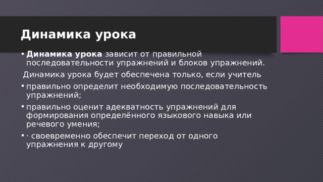 Динамика урока Динамика урока зависит от правильной последовательности упражнений и блоков упражнений.  Динамика урока будет обеспечена только, если учитель правильно определит необходимую последовательность упражнений; правильно оценит адекватность упражнений для формирования определённого языкового навыка или речевого умения; · своевременно обеспечит переход от одного упражнения к другому 