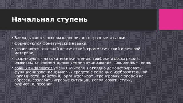 Начальная ступень З акладываются основы владения иностранным языком: формируются фонетические навыки, усваиваются основной лексический, грамматический и речевой материал,  формируются навыки техники чтения, графики и орфографии, развиваются элементарные умения аудирования, говорения, чтения. важными являются умения учителя  наглядно демонстрировать функционирование языковых средств с помощью изобразительной наглядности, действий,  организовывать тренировку с опорой на образец, создавать игровые ситуации, использовать стихи, рифмовки, песенки. 