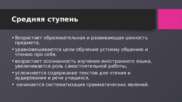 Средняя ступень Возрастает образовательная и развивающая ценность предмета, уравновешиваются цели обучения устному общению и чтению про себя, возрастает осознанность изучения иностранного языка, увеличивается роль самостоятельной работы, усложняется содержание текстов для чтения и аудирования и речи учащихся,  начинается систематизация грамматических явлений. 