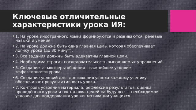 Ключевые отличительные характеристики урока ИЯ: 1. На уроке иностранного языка формируются и развиваются  речевые навыки и умения . 2. На уроке должна быть одна главная цель, которая обеспечивает логику урока (до 30 минут). 3. Все задания должны быть адекватны главной цели. 4. Необходима строгая последовательность выполняемых упражнений. 5. Создание  атмосферы общения – важнейшее условие эффективности урока. 6. Создание условий для  достижения успеха каждому ученику обеспечивает результативность урока. 7. Контроль усвоения материала, рефлексия результатов, оценка проведённого урока и постановка целей на будущее  -  необходимое условие для поддержания уровня мотивации учащихся. 